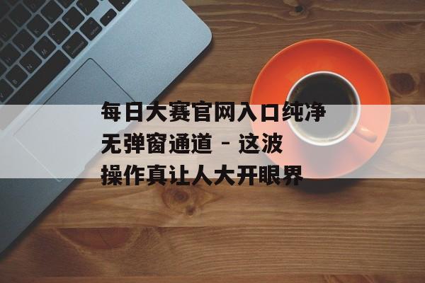 每日大赛官网入口纯净无弹窗通道 - 这波操作真让人大开眼界