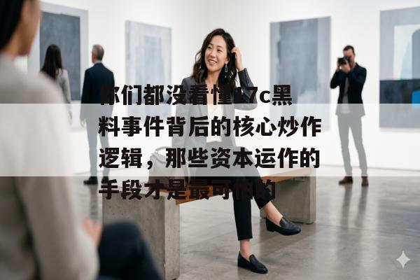 你们都没看懂17c黑料事件背后的核心炒作逻辑，那些资本运作的手段才是最可怕的