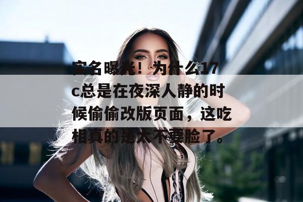 实名曝光!为什么17c总是在夜深人静的时候偷偷改版页面,这吃相真的是太不要脸了。