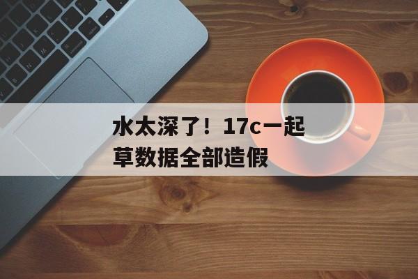水太深了!17c一起草数据全部造假