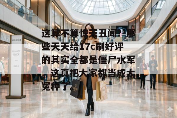 这算不算惊天丑闻?那些天天给17c刷好评的其实全都是僵尸水军,这真把大家都当成大冤种了。