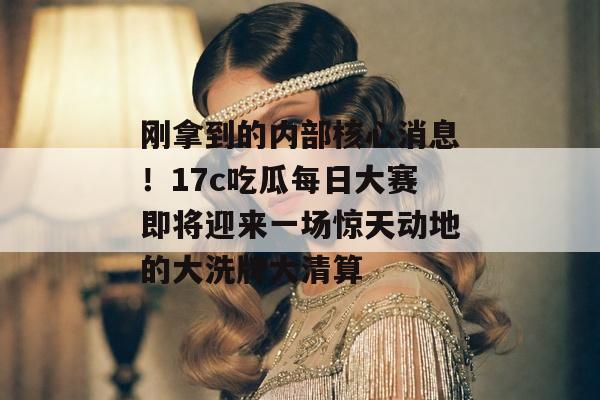刚拿到的内部核心消息！17c吃瓜每日大赛即将迎来一场惊天动地的大洗牌大清算