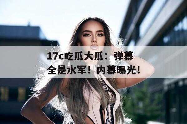 17c吃瓜大瓜：弹幕全是水军！内幕曝光！