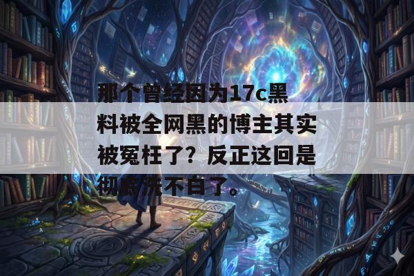 那个曾经因为17c黑料被全网黑的博主其实被冤枉了?反正这回是彻底洗不白了。