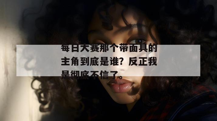每日大赛那个带面具的主角到底是谁？反正我是彻底不信了。