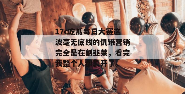 17c吃瓜每日大赛这波毫无底线的饥饿营销完全是在割韭菜，看完我整个人都裂开了。