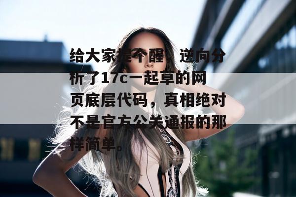 给大家提个醒,逆向分析了17c一起草的网页底层代码,真相绝对不是官方公关通报的那样简单。