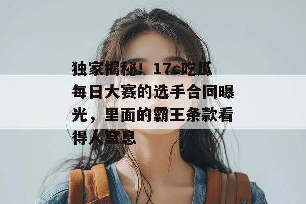 独家揭秘！17c吃瓜每日大赛的选手合同曝光，里面的霸王条款看得人窒息