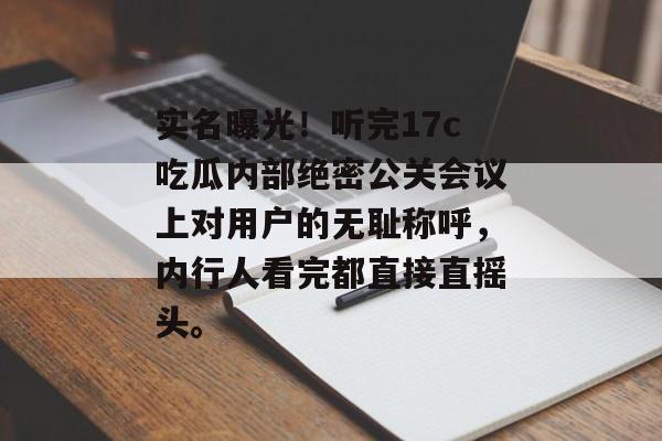 实名曝光!听完17c吃瓜内部绝密公关会议上对用户的无耻称呼,内行人看完都直接直摇头。