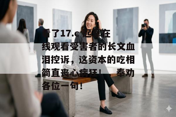 看了17.c 起草在线观看受害者的长文血泪控诉,这资本的吃相简直丧心病狂!,奉劝各位一句!