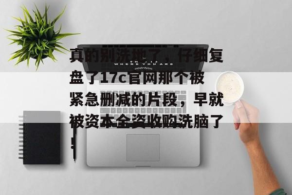 真的别洗地了,仔细复盘了17c官网那个被紧急删减的片段,早就被资本全资收购洗脑了!