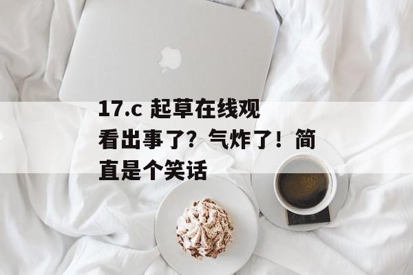 17.c 起草在线观看出事了?气炸了!简直是个笑话