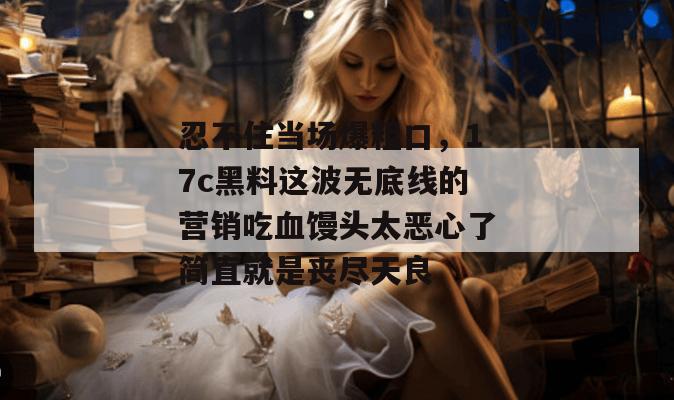 忍不住当场爆粗口,17c黑料这波无底线的营销吃血馒头太恶心了简直就是丧尽天良