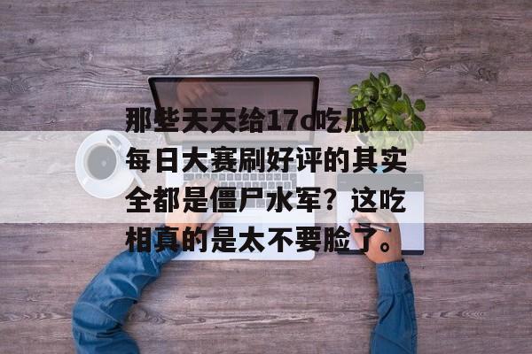 那些天天给17c吃瓜每日大赛刷好评的其实全都是僵尸水军?这吃相真的是太不要脸了。