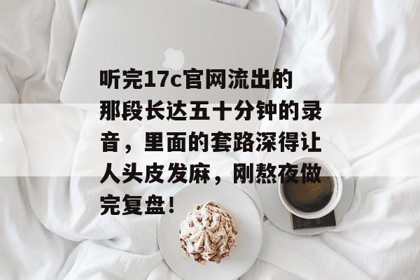 听完17c官网流出的那段长达五十分钟的录音，里面的套路深得让人头皮发麻，刚熬夜做完复盘！