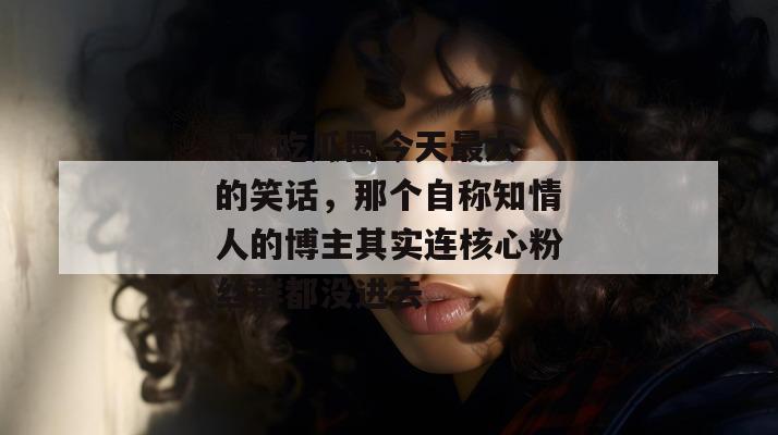 17c吃瓜圈今天最大的笑话，那个自称知情人的博主其实连核心粉丝群都没进去